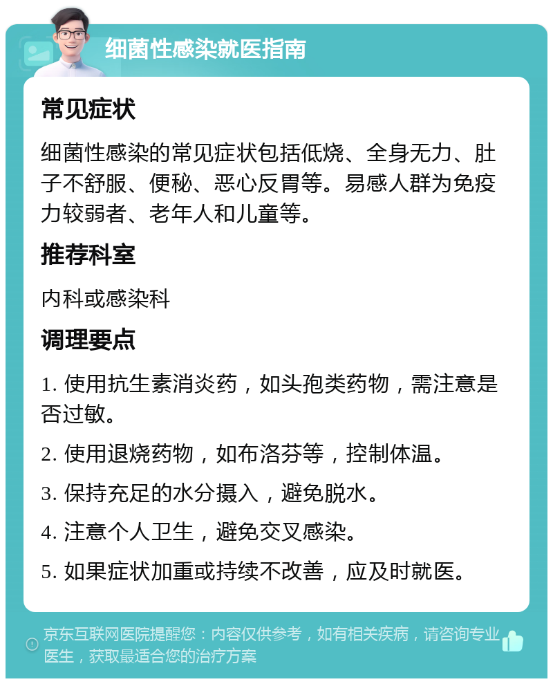 细菌性感染就医指南 常见症状 细菌性感染的常见症状包括低烧、全身无力、肚子不舒服、便秘、恶心反胃等。易感人群为免疫力较弱者、老年人和儿童等。 推荐科室 内科或感染科 调理要点 1. 使用抗生素消炎药，如头孢类药物，需注意是否过敏。 2. 使用退烧药物，如布洛芬等，控制体温。 3. 保持充足的水分摄入，避免脱水。 4. 注意个人卫生，避免交叉感染。 5. 如果症状加重或持续不改善，应及时就医。