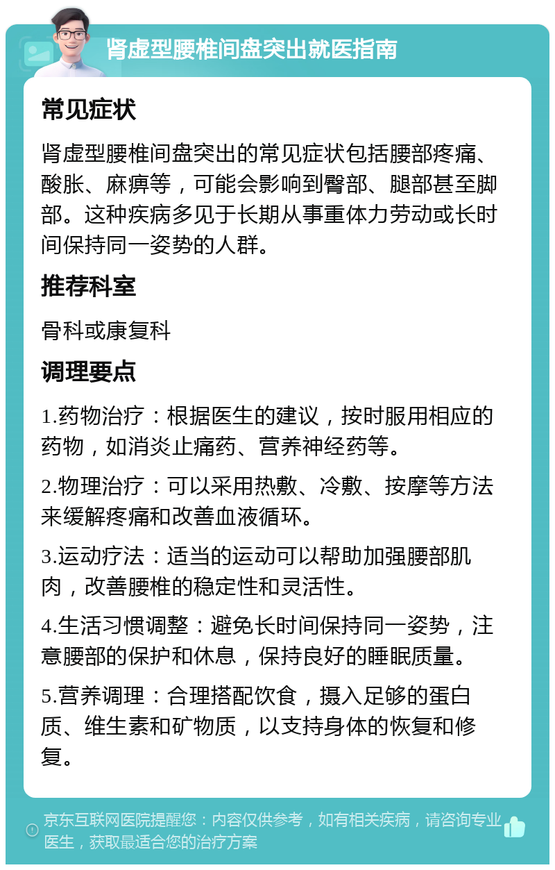 肾虚型腰椎间盘突出就医指南 常见症状 肾虚型腰椎间盘突出的常见症状包括腰部疼痛、酸胀、麻痹等，可能会影响到臀部、腿部甚至脚部。这种疾病多见于长期从事重体力劳动或长时间保持同一姿势的人群。 推荐科室 骨科或康复科 调理要点 1.药物治疗：根据医生的建议，按时服用相应的药物，如消炎止痛药、营养神经药等。 2.物理治疗：可以采用热敷、冷敷、按摩等方法来缓解疼痛和改善血液循环。 3.运动疗法：适当的运动可以帮助加强腰部肌肉，改善腰椎的稳定性和灵活性。 4.生活习惯调整：避免长时间保持同一姿势，注意腰部的保护和休息，保持良好的睡眠质量。 5.营养调理：合理搭配饮食，摄入足够的蛋白质、维生素和矿物质，以支持身体的恢复和修复。