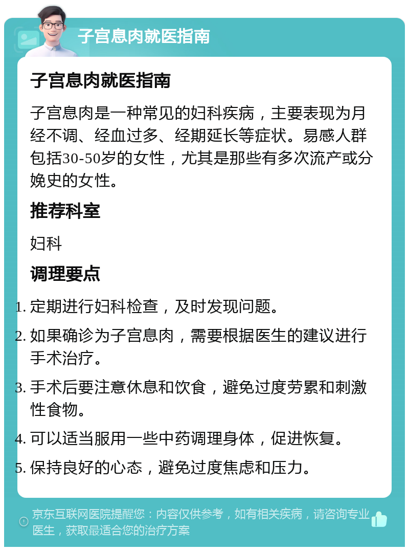 子宫息肉就医指南 子宫息肉就医指南 子宫息肉是一种常见的妇科疾病，主要表现为月经不调、经血过多、经期延长等症状。易感人群包括30-50岁的女性，尤其是那些有多次流产或分娩史的女性。 推荐科室 妇科 调理要点 定期进行妇科检查，及时发现问题。 如果确诊为子宫息肉，需要根据医生的建议进行手术治疗。 手术后要注意休息和饮食，避免过度劳累和刺激性食物。 可以适当服用一些中药调理身体，促进恢复。 保持良好的心态，避免过度焦虑和压力。