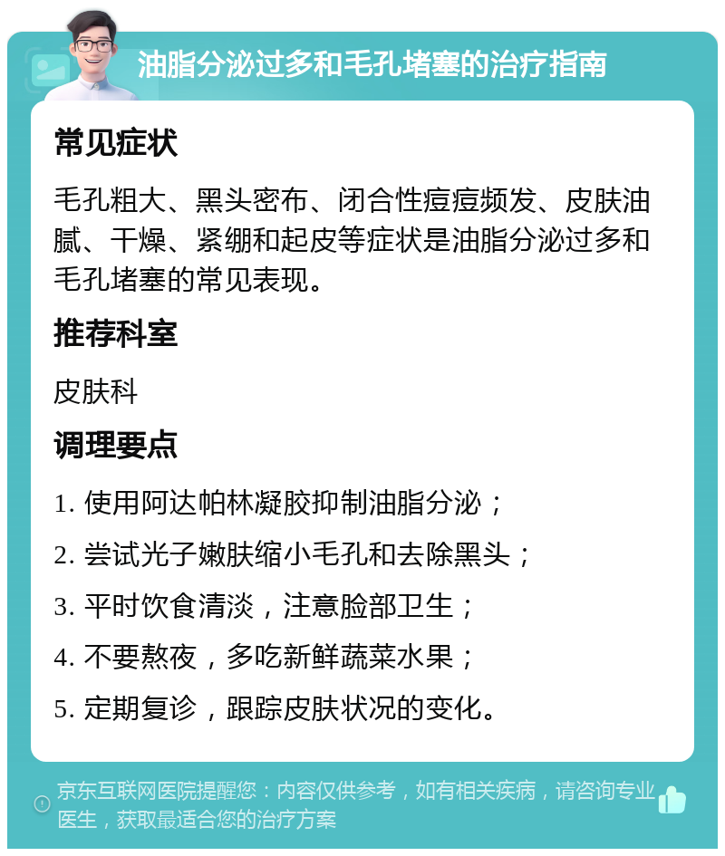 油脂分泌过多和毛孔堵塞的治疗指南 常见症状 毛孔粗大、黑头密布、闭合性痘痘频发、皮肤油腻、干燥、紧绷和起皮等症状是油脂分泌过多和毛孔堵塞的常见表现。 推荐科室 皮肤科 调理要点 1. 使用阿达帕林凝胶抑制油脂分泌； 2. 尝试光子嫩肤缩小毛孔和去除黑头； 3. 平时饮食清淡，注意脸部卫生； 4. 不要熬夜，多吃新鲜蔬菜水果； 5. 定期复诊，跟踪皮肤状况的变化。