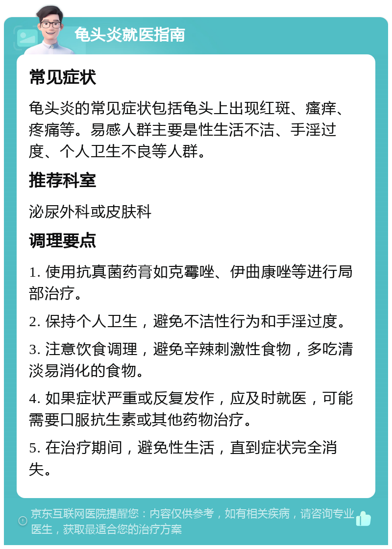 龟头炎就医指南 常见症状 龟头炎的常见症状包括龟头上出现红斑、瘙痒、疼痛等。易感人群主要是性生活不洁、手淫过度、个人卫生不良等人群。 推荐科室 泌尿外科或皮肤科 调理要点 1. 使用抗真菌药膏如克霉唑、伊曲康唑等进行局部治疗。 2. 保持个人卫生，避免不洁性行为和手淫过度。 3. 注意饮食调理，避免辛辣刺激性食物，多吃清淡易消化的食物。 4. 如果症状严重或反复发作，应及时就医，可能需要口服抗生素或其他药物治疗。 5. 在治疗期间，避免性生活，直到症状完全消失。