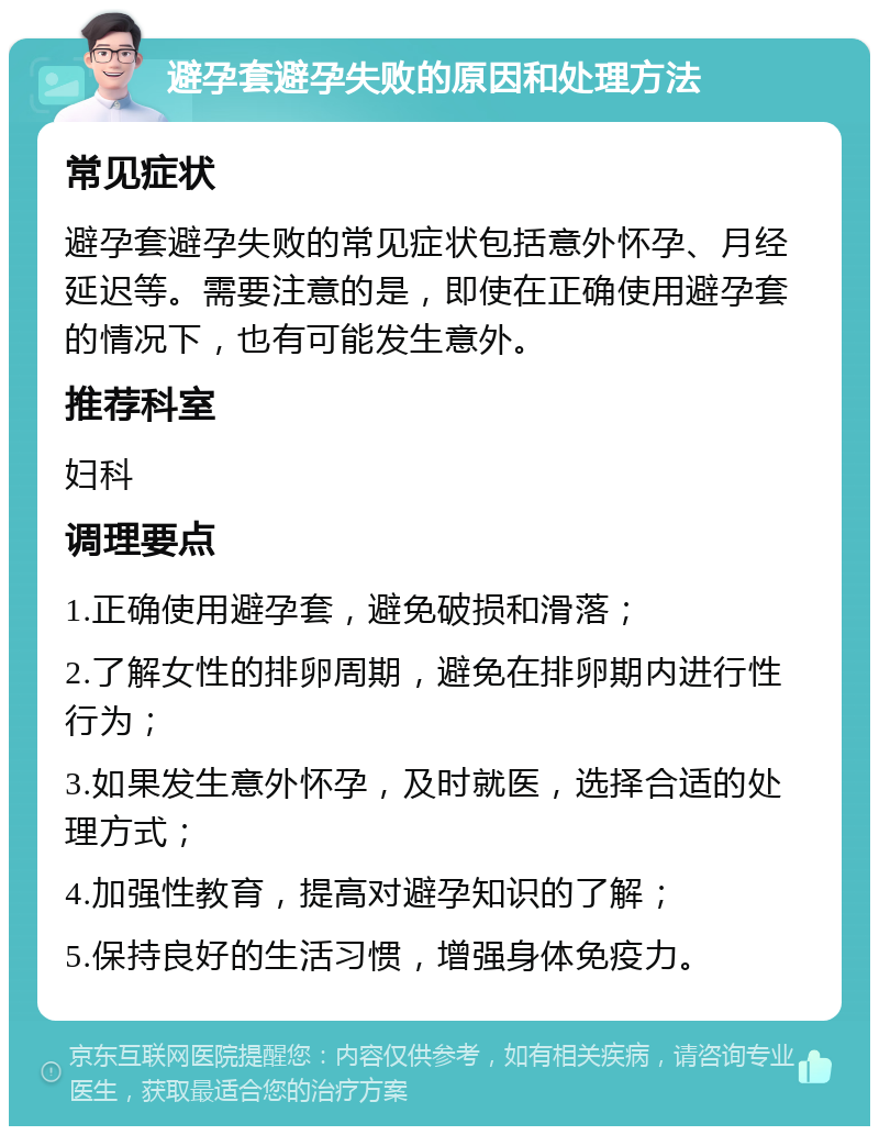 避孕套避孕失败的原因和处理方法 常见症状 避孕套避孕失败的常见症状包括意外怀孕、月经延迟等。需要注意的是，即使在正确使用避孕套的情况下，也有可能发生意外。 推荐科室 妇科 调理要点 1.正确使用避孕套，避免破损和滑落； 2.了解女性的排卵周期，避免在排卵期内进行性行为； 3.如果发生意外怀孕，及时就医，选择合适的处理方式； 4.加强性教育，提高对避孕知识的了解； 5.保持良好的生活习惯，增强身体免疫力。