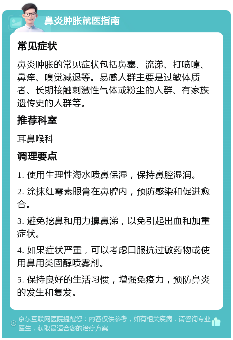 鼻炎肿胀就医指南 常见症状 鼻炎肿胀的常见症状包括鼻塞、流涕、打喷嚏、鼻痒、嗅觉减退等。易感人群主要是过敏体质者、长期接触刺激性气体或粉尘的人群、有家族遗传史的人群等。 推荐科室 耳鼻喉科 调理要点 1. 使用生理性海水喷鼻保湿，保持鼻腔湿润。 2. 涂抹红霉素眼膏在鼻腔内，预防感染和促进愈合。 3. 避免挖鼻和用力擤鼻涕，以免引起出血和加重症状。 4. 如果症状严重，可以考虑口服抗过敏药物或使用鼻用类固醇喷雾剂。 5. 保持良好的生活习惯，增强免疫力，预防鼻炎的发生和复发。