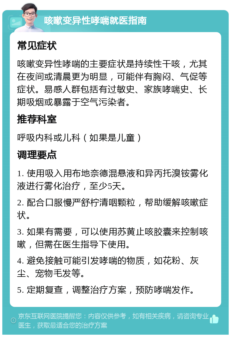 咳嗽变异性哮喘就医指南 常见症状 咳嗽变异性哮喘的主要症状是持续性干咳，尤其在夜间或清晨更为明显，可能伴有胸闷、气促等症状。易感人群包括有过敏史、家族哮喘史、长期吸烟或暴露于空气污染者。 推荐科室 呼吸内科或儿科（如果是儿童） 调理要点 1. 使用吸入用布地奈德混悬液和异丙托溴铵雾化液进行雾化治疗，至少5天。 2. 配合口服慢严舒柠清咽颗粒，帮助缓解咳嗽症状。 3. 如果有需要，可以使用苏黄止咳胶囊来控制咳嗽，但需在医生指导下使用。 4. 避免接触可能引发哮喘的物质，如花粉、灰尘、宠物毛发等。 5. 定期复查，调整治疗方案，预防哮喘发作。