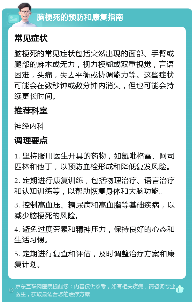 脑梗死的预防和康复指南 常见症状 脑梗死的常见症状包括突然出现的面部、手臂或腿部的麻木或无力，视力模糊或双重视觉，言语困难，头痛，失去平衡或协调能力等。这些症状可能会在数秒钟或数分钟内消失，但也可能会持续更长时间。 推荐科室 神经内科 调理要点 1. 坚持服用医生开具的药物，如氯吡格雷、阿司匹林和他丁，以预防血栓形成和降低复发风险。 2. 定期进行康复训练，包括物理治疗、语言治疗和认知训练等，以帮助恢复身体和大脑功能。 3. 控制高血压、糖尿病和高血脂等基础疾病，以减少脑梗死的风险。 4. 避免过度劳累和精神压力，保持良好的心态和生活习惯。 5. 定期进行复查和评估，及时调整治疗方案和康复计划。