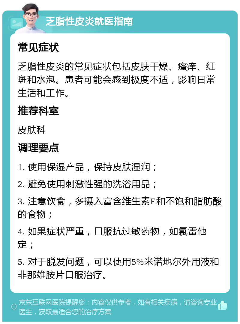 乏脂性皮炎就医指南 常见症状 乏脂性皮炎的常见症状包括皮肤干燥、瘙痒、红斑和水泡。患者可能会感到极度不适，影响日常生活和工作。 推荐科室 皮肤科 调理要点 1. 使用保湿产品，保持皮肤湿润； 2. 避免使用刺激性强的洗浴用品； 3. 注意饮食，多摄入富含维生素E和不饱和脂肪酸的食物； 4. 如果症状严重，口服抗过敏药物，如氯雷他定； 5. 对于脱发问题，可以使用5%米诺地尔外用液和非那雄胺片口服治疗。