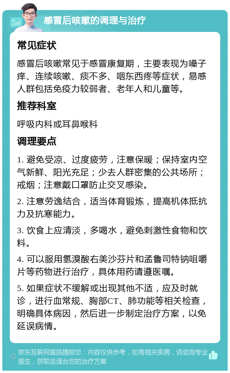 感冒后咳嗽的调理与治疗 常见症状 感冒后咳嗽常见于感冒康复期，主要表现为嗓子痒、连续咳嗽、痰不多、咽东西疼等症状，易感人群包括免疫力较弱者、老年人和儿童等。 推荐科室 呼吸内科或耳鼻喉科 调理要点 1. 避免受凉、过度疲劳，注意保暖；保持室内空气新鲜、阳光充足；少去人群密集的公共场所；戒烟；注意戴口罩防止交叉感染。 2. 注意劳逸结合，适当体育锻炼，提高机体抵抗力及抗寒能力。 3. 饮食上应清淡，多喝水，避免刺激性食物和饮料。 4. 可以服用氢溴酸右美沙芬片和孟鲁司特钠咀嚼片等药物进行治疗，具体用药请遵医嘱。 5. 如果症状不缓解或出现其他不适，应及时就诊，进行血常规、胸部CT、肺功能等相关检查，明确具体病因，然后进一步制定治疗方案，以免延误病情。