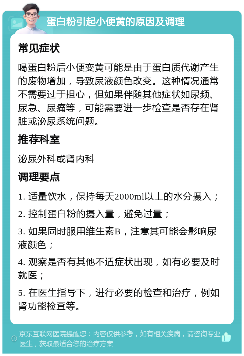 蛋白粉引起小便黄的原因及调理 常见症状 喝蛋白粉后小便变黄可能是由于蛋白质代谢产生的废物增加，导致尿液颜色改变。这种情况通常不需要过于担心，但如果伴随其他症状如尿频、尿急、尿痛等，可能需要进一步检查是否存在肾脏或泌尿系统问题。 推荐科室 泌尿外科或肾内科 调理要点 1. 适量饮水，保持每天2000ml以上的水分摄入； 2. 控制蛋白粉的摄入量，避免过量； 3. 如果同时服用维生素B，注意其可能会影响尿液颜色； 4. 观察是否有其他不适症状出现，如有必要及时就医； 5. 在医生指导下，进行必要的检查和治疗，例如肾功能检查等。