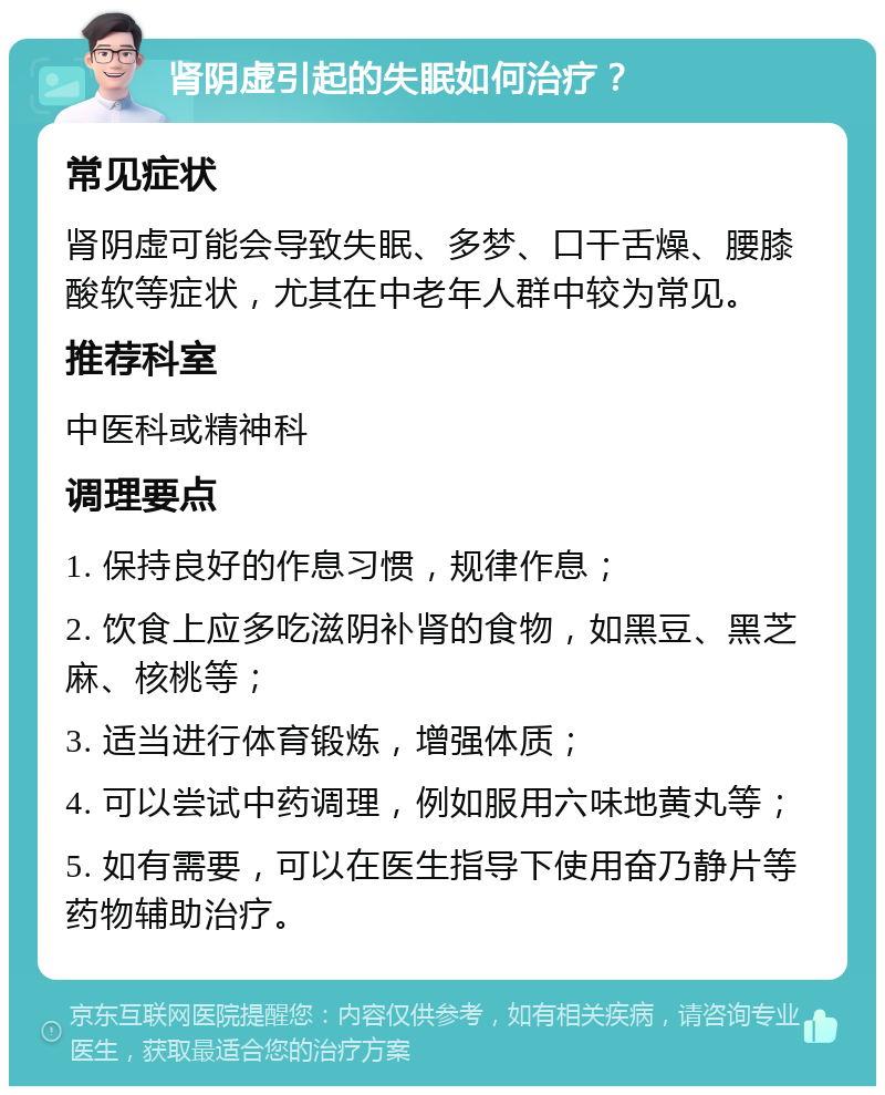 肾阴虚引起的失眠如何治疗？ 常见症状 肾阴虚可能会导致失眠、多梦、口干舌燥、腰膝酸软等症状，尤其在中老年人群中较为常见。 推荐科室 中医科或精神科 调理要点 1. 保持良好的作息习惯，规律作息； 2. 饮食上应多吃滋阴补肾的食物，如黑豆、黑芝麻、核桃等； 3. 适当进行体育锻炼，增强体质； 4. 可以尝试中药调理，例如服用六味地黄丸等； 5. 如有需要，可以在医生指导下使用奋乃静片等药物辅助治疗。