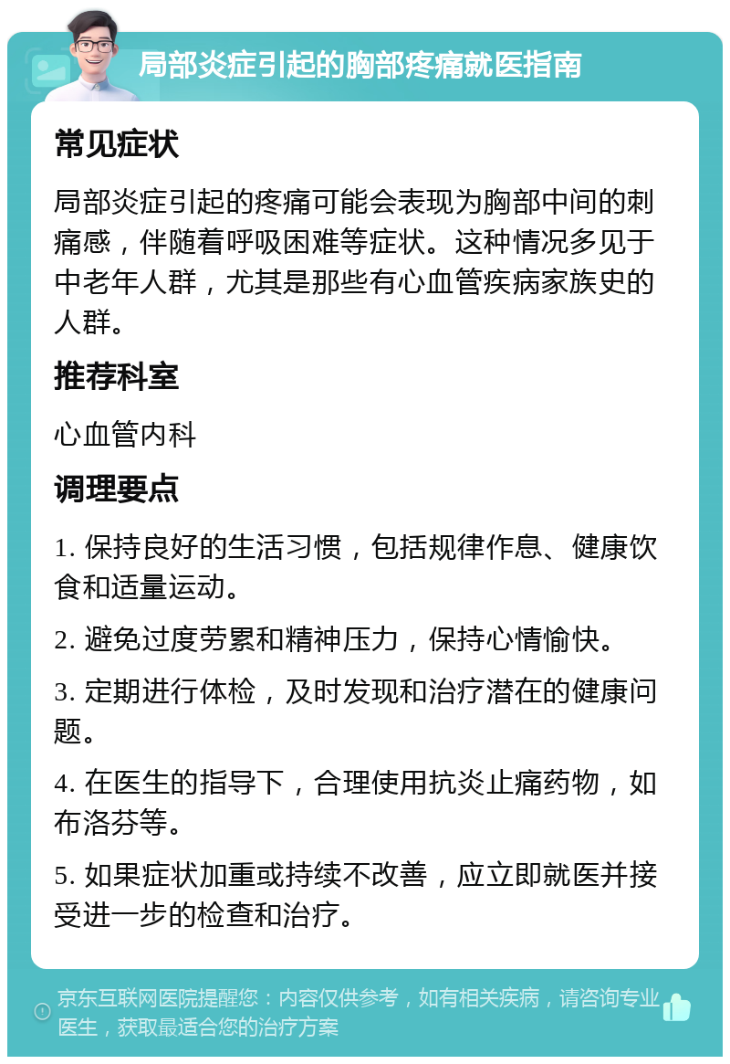 局部炎症引起的胸部疼痛就医指南 常见症状 局部炎症引起的疼痛可能会表现为胸部中间的刺痛感，伴随着呼吸困难等症状。这种情况多见于中老年人群，尤其是那些有心血管疾病家族史的人群。 推荐科室 心血管内科 调理要点 1. 保持良好的生活习惯，包括规律作息、健康饮食和适量运动。 2. 避免过度劳累和精神压力，保持心情愉快。 3. 定期进行体检，及时发现和治疗潜在的健康问题。 4. 在医生的指导下，合理使用抗炎止痛药物，如布洛芬等。 5. 如果症状加重或持续不改善，应立即就医并接受进一步的检查和治疗。