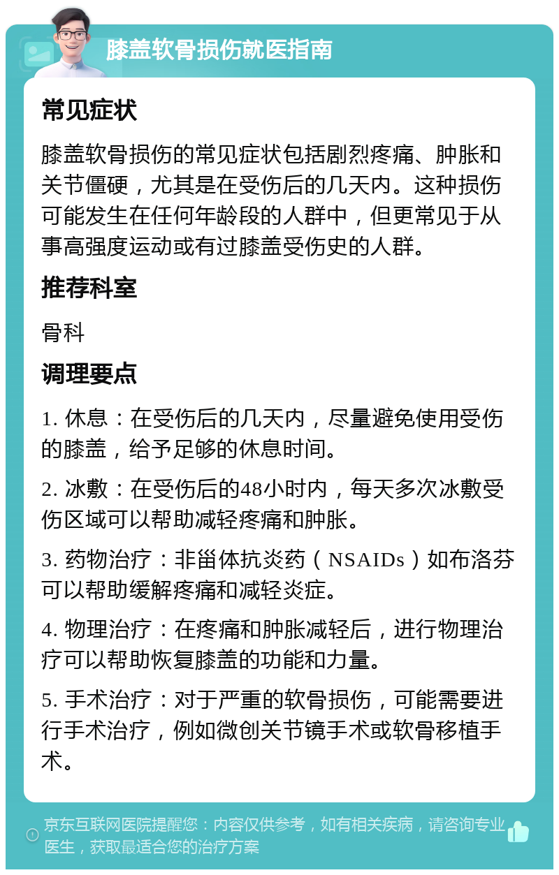 膝盖软骨损伤就医指南 常见症状 膝盖软骨损伤的常见症状包括剧烈疼痛、肿胀和关节僵硬，尤其是在受伤后的几天内。这种损伤可能发生在任何年龄段的人群中，但更常见于从事高强度运动或有过膝盖受伤史的人群。 推荐科室 骨科 调理要点 1. 休息：在受伤后的几天内，尽量避免使用受伤的膝盖，给予足够的休息时间。 2. 冰敷：在受伤后的48小时内，每天多次冰敷受伤区域可以帮助减轻疼痛和肿胀。 3. 药物治疗：非甾体抗炎药（NSAIDs）如布洛芬可以帮助缓解疼痛和减轻炎症。 4. 物理治疗：在疼痛和肿胀减轻后，进行物理治疗可以帮助恢复膝盖的功能和力量。 5. 手术治疗：对于严重的软骨损伤，可能需要进行手术治疗，例如微创关节镜手术或软骨移植手术。