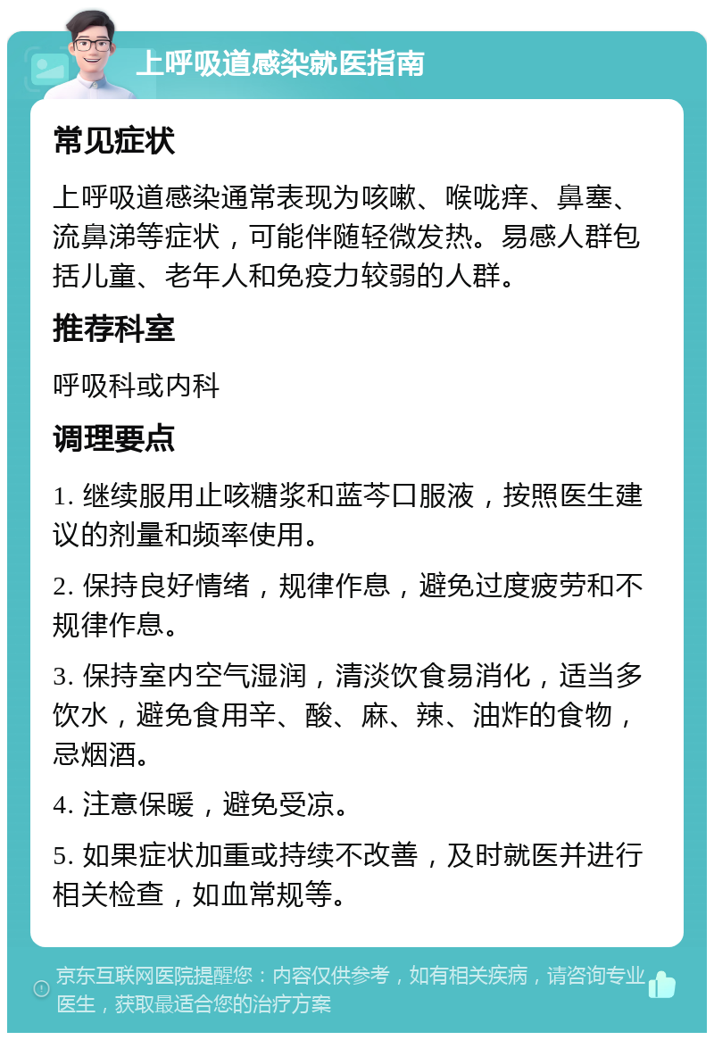 上呼吸道感染就医指南 常见症状 上呼吸道感染通常表现为咳嗽、喉咙痒、鼻塞、流鼻涕等症状，可能伴随轻微发热。易感人群包括儿童、老年人和免疫力较弱的人群。 推荐科室 呼吸科或内科 调理要点 1. 继续服用止咳糖浆和蓝芩口服液，按照医生建议的剂量和频率使用。 2. 保持良好情绪，规律作息，避免过度疲劳和不规律作息。 3. 保持室内空气湿润，清淡饮食易消化，适当多饮水，避免食用辛、酸、麻、辣、油炸的食物，忌烟酒。 4. 注意保暖，避免受凉。 5. 如果症状加重或持续不改善，及时就医并进行相关检查，如血常规等。