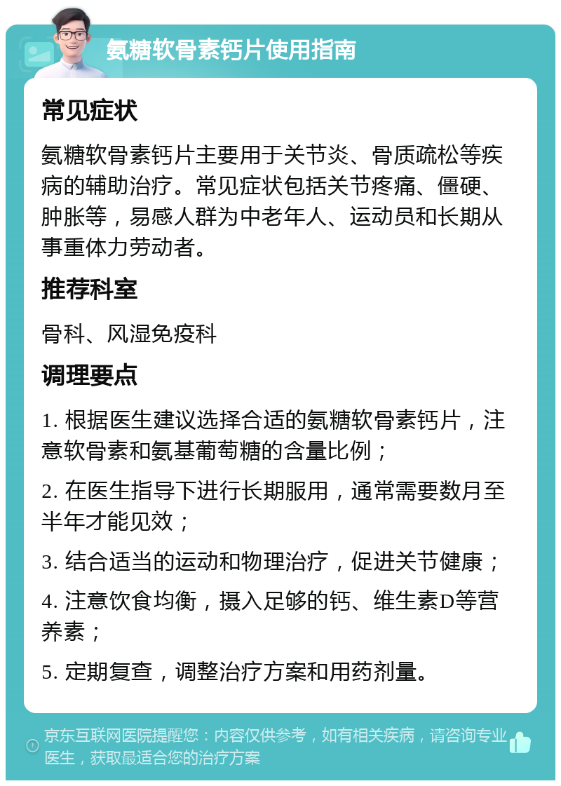 氨糖软骨素钙片使用指南 常见症状 氨糖软骨素钙片主要用于关节炎、骨质疏松等疾病的辅助治疗。常见症状包括关节疼痛、僵硬、肿胀等，易感人群为中老年人、运动员和长期从事重体力劳动者。 推荐科室 骨科、风湿免疫科 调理要点 1. 根据医生建议选择合适的氨糖软骨素钙片，注意软骨素和氨基葡萄糖的含量比例； 2. 在医生指导下进行长期服用，通常需要数月至半年才能见效； 3. 结合适当的运动和物理治疗，促进关节健康； 4. 注意饮食均衡，摄入足够的钙、维生素D等营养素； 5. 定期复查，调整治疗方案和用药剂量。