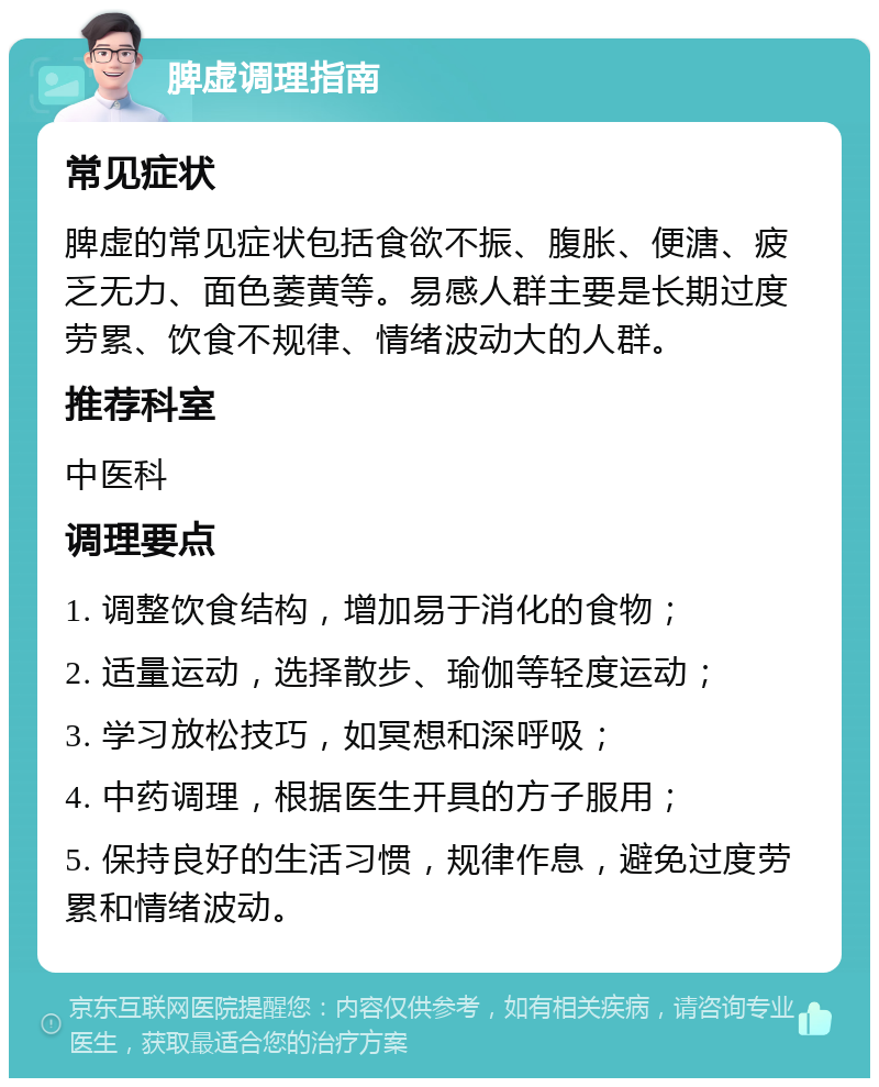 脾虚调理指南 常见症状 脾虚的常见症状包括食欲不振、腹胀、便溏、疲乏无力、面色萎黄等。易感人群主要是长期过度劳累、饮食不规律、情绪波动大的人群。 推荐科室 中医科 调理要点 1. 调整饮食结构，增加易于消化的食物； 2. 适量运动，选择散步、瑜伽等轻度运动； 3. 学习放松技巧，如冥想和深呼吸； 4. 中药调理，根据医生开具的方子服用； 5. 保持良好的生活习惯，规律作息，避免过度劳累和情绪波动。