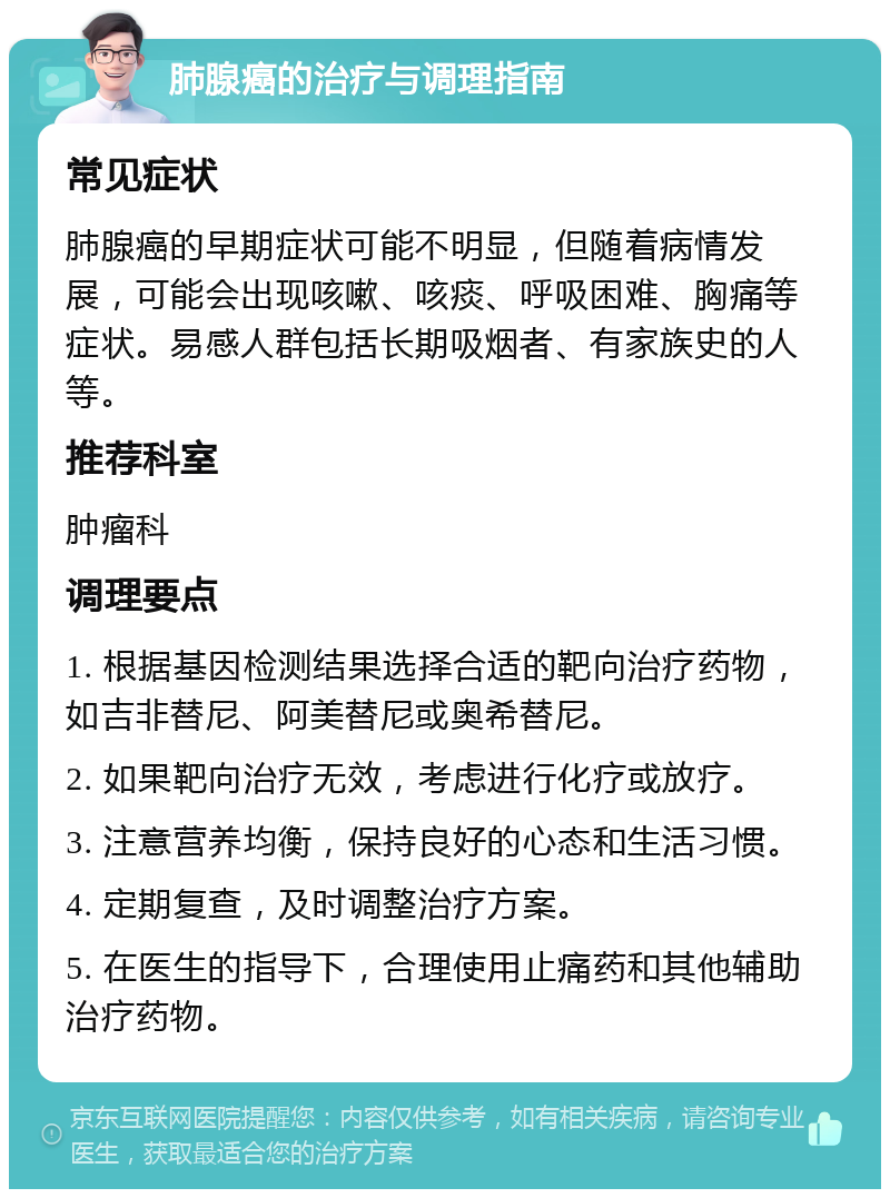 肺腺癌的治疗与调理指南 常见症状 肺腺癌的早期症状可能不明显，但随着病情发展，可能会出现咳嗽、咳痰、呼吸困难、胸痛等症状。易感人群包括长期吸烟者、有家族史的人等。 推荐科室 肿瘤科 调理要点 1. 根据基因检测结果选择合适的靶向治疗药物，如吉非替尼、阿美替尼或奥希替尼。 2. 如果靶向治疗无效，考虑进行化疗或放疗。 3. 注意营养均衡，保持良好的心态和生活习惯。 4. 定期复查，及时调整治疗方案。 5. 在医生的指导下，合理使用止痛药和其他辅助治疗药物。