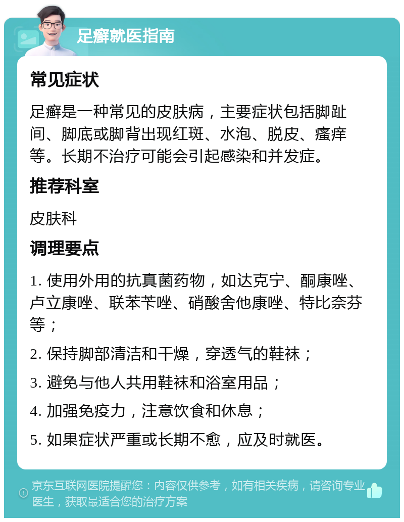 足癣就医指南 常见症状 足癣是一种常见的皮肤病，主要症状包括脚趾间、脚底或脚背出现红斑、水泡、脱皮、瘙痒等。长期不治疗可能会引起感染和并发症。 推荐科室 皮肤科 调理要点 1. 使用外用的抗真菌药物，如达克宁、酮康唑、卢立康唑、联苯苄唑、硝酸舍他康唑、特比奈芬等； 2. 保持脚部清洁和干燥，穿透气的鞋袜； 3. 避免与他人共用鞋袜和浴室用品； 4. 加强免疫力，注意饮食和休息； 5. 如果症状严重或长期不愈，应及时就医。