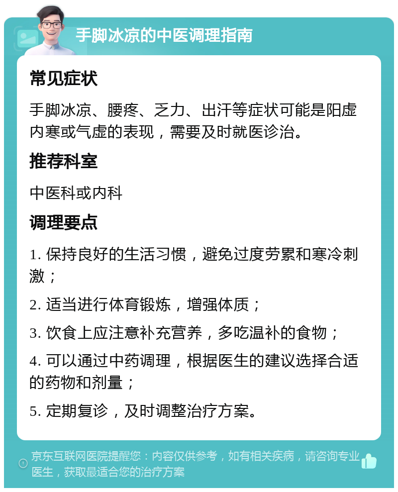 手脚冰凉的中医调理指南 常见症状 手脚冰凉、腰疼、乏力、出汗等症状可能是阳虚内寒或气虚的表现，需要及时就医诊治。 推荐科室 中医科或内科 调理要点 1. 保持良好的生活习惯，避免过度劳累和寒冷刺激； 2. 适当进行体育锻炼，增强体质； 3. 饮食上应注意补充营养，多吃温补的食物； 4. 可以通过中药调理，根据医生的建议选择合适的药物和剂量； 5. 定期复诊，及时调整治疗方案。