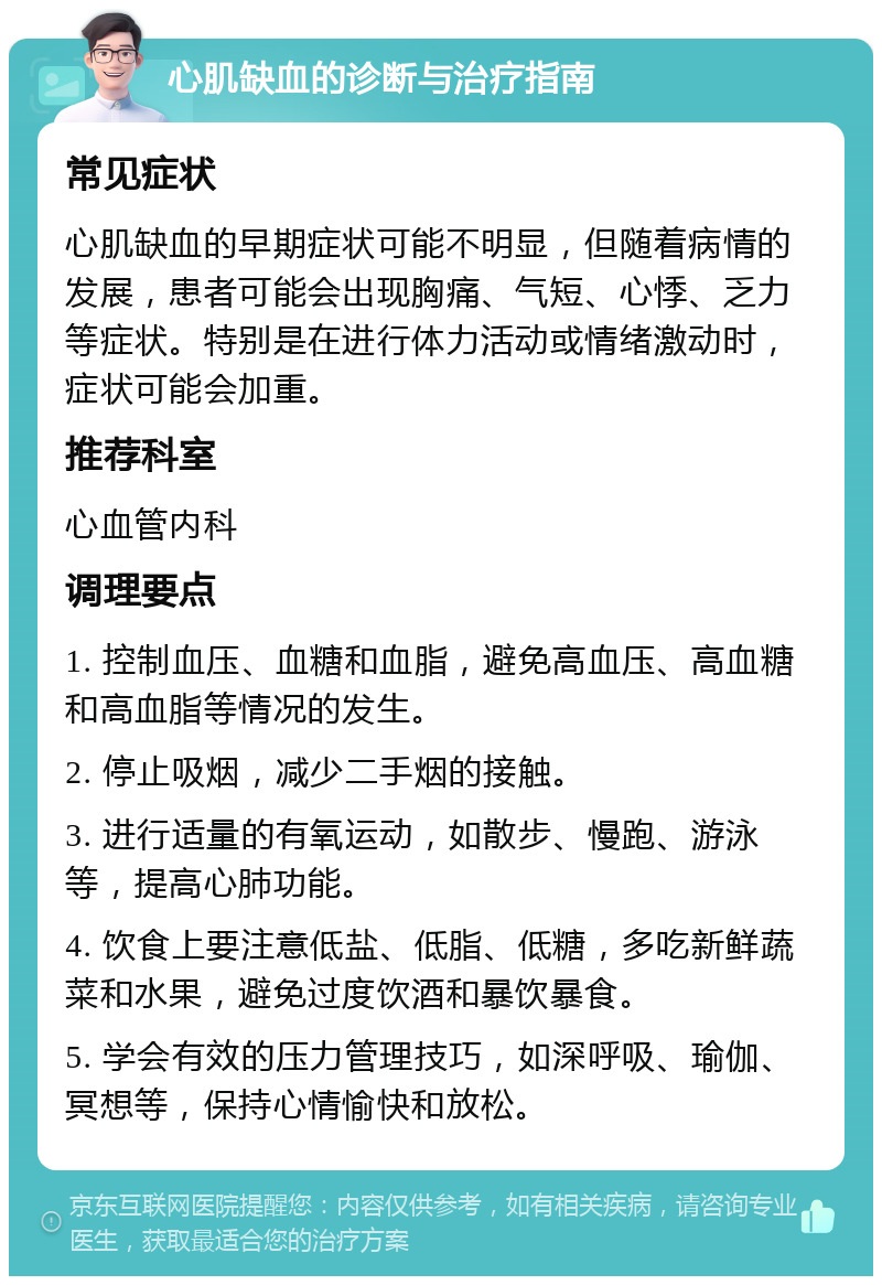 心肌缺血的诊断与治疗指南 常见症状 心肌缺血的早期症状可能不明显，但随着病情的发展，患者可能会出现胸痛、气短、心悸、乏力等症状。特别是在进行体力活动或情绪激动时，症状可能会加重。 推荐科室 心血管内科 调理要点 1. 控制血压、血糖和血脂，避免高血压、高血糖和高血脂等情况的发生。 2. 停止吸烟，减少二手烟的接触。 3. 进行适量的有氧运动，如散步、慢跑、游泳等，提高心肺功能。 4. 饮食上要注意低盐、低脂、低糖，多吃新鲜蔬菜和水果，避免过度饮酒和暴饮暴食。 5. 学会有效的压力管理技巧，如深呼吸、瑜伽、冥想等，保持心情愉快和放松。