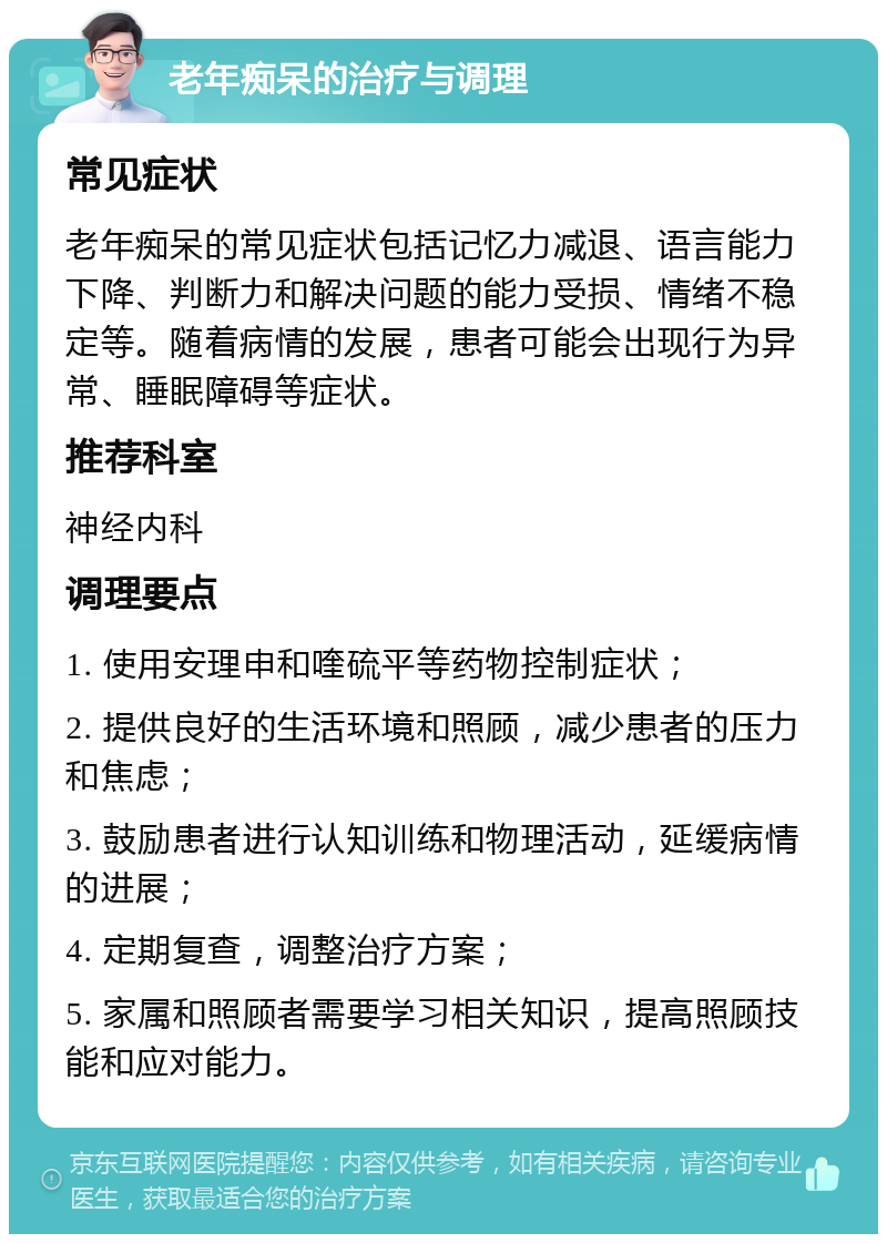 老年痴呆的治疗与调理 常见症状 老年痴呆的常见症状包括记忆力减退、语言能力下降、判断力和解决问题的能力受损、情绪不稳定等。随着病情的发展，患者可能会出现行为异常、睡眠障碍等症状。 推荐科室 神经内科 调理要点 1. 使用安理申和喹硫平等药物控制症状； 2. 提供良好的生活环境和照顾，减少患者的压力和焦虑； 3. 鼓励患者进行认知训练和物理活动，延缓病情的进展； 4. 定期复查，调整治疗方案； 5. 家属和照顾者需要学习相关知识，提高照顾技能和应对能力。