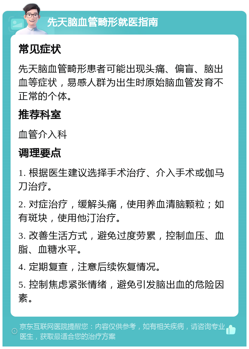 先天脑血管畸形就医指南 常见症状 先天脑血管畸形患者可能出现头痛、偏盲、脑出血等症状，易感人群为出生时原始脑血管发育不正常的个体。 推荐科室 血管介入科 调理要点 1. 根据医生建议选择手术治疗、介入手术或伽马刀治疗。 2. 对症治疗，缓解头痛，使用养血清脑颗粒；如有斑块，使用他汀治疗。 3. 改善生活方式，避免过度劳累，控制血压、血脂、血糖水平。 4. 定期复查，注意后续恢复情况。 5. 控制焦虑紧张情绪，避免引发脑出血的危险因素。