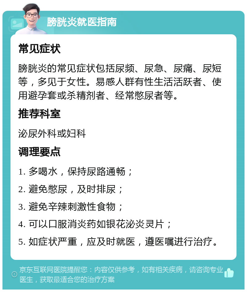 膀胱炎就医指南 常见症状 膀胱炎的常见症状包括尿频、尿急、尿痛、尿短等，多见于女性。易感人群有性生活活跃者、使用避孕套或杀精剂者、经常憋尿者等。 推荐科室 泌尿外科或妇科 调理要点 1. 多喝水，保持尿路通畅； 2. 避免憋尿，及时排尿； 3. 避免辛辣刺激性食物； 4. 可以口服消炎药如银花泌炎灵片； 5. 如症状严重，应及时就医，遵医嘱进行治疗。