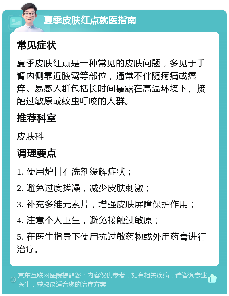 夏季皮肤红点就医指南 常见症状 夏季皮肤红点是一种常见的皮肤问题，多见于手臂内侧靠近腋窝等部位，通常不伴随疼痛或瘙痒。易感人群包括长时间暴露在高温环境下、接触过敏原或蚊虫叮咬的人群。 推荐科室 皮肤科 调理要点 1. 使用炉甘石洗剂缓解症状； 2. 避免过度搓澡，减少皮肤刺激； 3. 补充多维元素片，增强皮肤屏障保护作用； 4. 注意个人卫生，避免接触过敏原； 5. 在医生指导下使用抗过敏药物或外用药膏进行治疗。