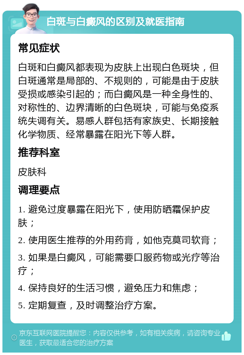 白斑与白癜风的区别及就医指南 常见症状 白斑和白癜风都表现为皮肤上出现白色斑块，但白斑通常是局部的、不规则的，可能是由于皮肤受损或感染引起的；而白癜风是一种全身性的、对称性的、边界清晰的白色斑块，可能与免疫系统失调有关。易感人群包括有家族史、长期接触化学物质、经常暴露在阳光下等人群。 推荐科室 皮肤科 调理要点 1. 避免过度暴露在阳光下，使用防晒霜保护皮肤； 2. 使用医生推荐的外用药膏，如他克莫司软膏； 3. 如果是白癜风，可能需要口服药物或光疗等治疗； 4. 保持良好的生活习惯，避免压力和焦虑； 5. 定期复查，及时调整治疗方案。