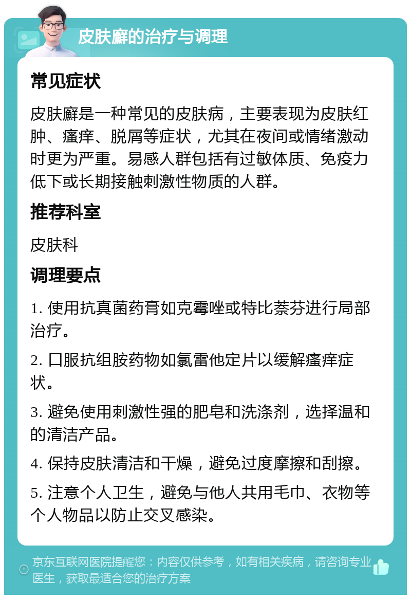 皮肤廯的治疗与调理 常见症状 皮肤廯是一种常见的皮肤病，主要表现为皮肤红肿、瘙痒、脱屑等症状，尤其在夜间或情绪激动时更为严重。易感人群包括有过敏体质、免疫力低下或长期接触刺激性物质的人群。 推荐科室 皮肤科 调理要点 1. 使用抗真菌药膏如克霉唑或特比萘芬进行局部治疗。 2. 口服抗组胺药物如氯雷他定片以缓解瘙痒症状。 3. 避免使用刺激性强的肥皂和洗涤剂，选择温和的清洁产品。 4. 保持皮肤清洁和干燥，避免过度摩擦和刮擦。 5. 注意个人卫生，避免与他人共用毛巾、衣物等个人物品以防止交叉感染。