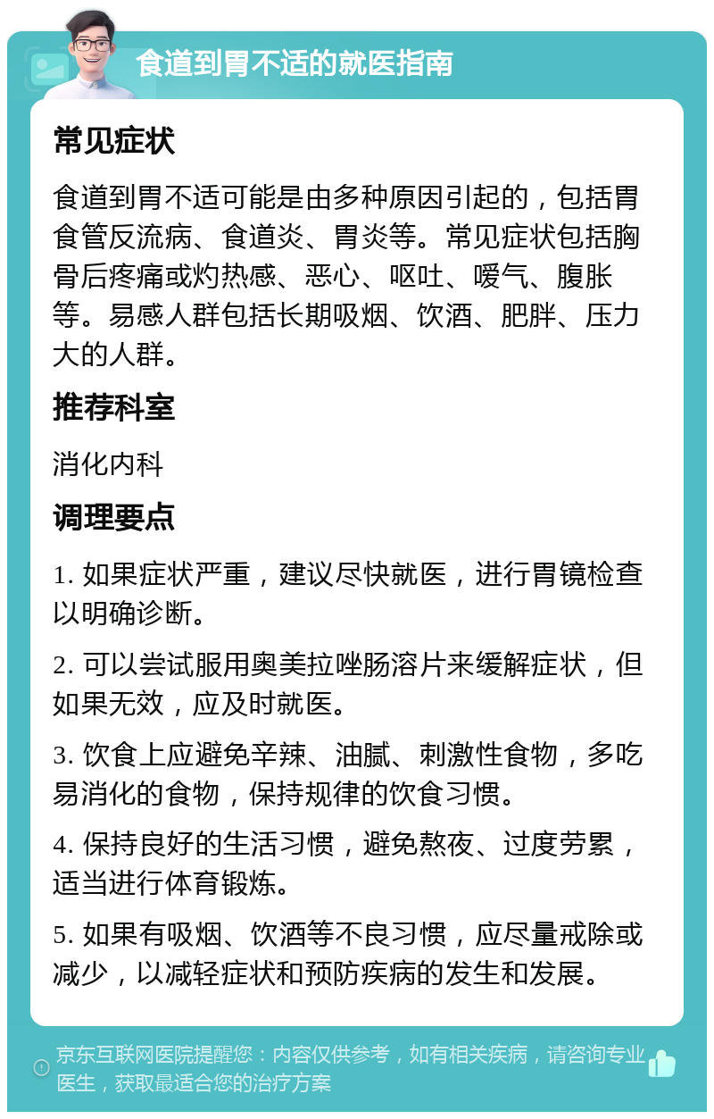 食道到胃不适的就医指南 常见症状 食道到胃不适可能是由多种原因引起的，包括胃食管反流病、食道炎、胃炎等。常见症状包括胸骨后疼痛或灼热感、恶心、呕吐、嗳气、腹胀等。易感人群包括长期吸烟、饮酒、肥胖、压力大的人群。 推荐科室 消化内科 调理要点 1. 如果症状严重，建议尽快就医，进行胃镜检查以明确诊断。 2. 可以尝试服用奥美拉唑肠溶片来缓解症状，但如果无效，应及时就医。 3. 饮食上应避免辛辣、油腻、刺激性食物，多吃易消化的食物，保持规律的饮食习惯。 4. 保持良好的生活习惯，避免熬夜、过度劳累，适当进行体育锻炼。 5. 如果有吸烟、饮酒等不良习惯，应尽量戒除或减少，以减轻症状和预防疾病的发生和发展。