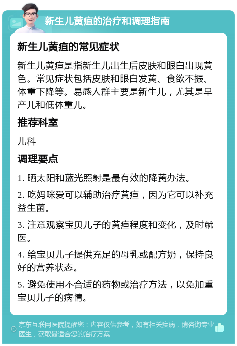 新生儿黄疸的治疗和调理指南 新生儿黄疸的常见症状 新生儿黄疸是指新生儿出生后皮肤和眼白出现黄色。常见症状包括皮肤和眼白发黄、食欲不振、体重下降等。易感人群主要是新生儿，尤其是早产儿和低体重儿。 推荐科室 儿科 调理要点 1. 晒太阳和蓝光照射是最有效的降黄办法。 2. 吃妈咪爱可以辅助治疗黄疸，因为它可以补充益生菌。 3. 注意观察宝贝儿子的黄疸程度和变化，及时就医。 4. 给宝贝儿子提供充足的母乳或配方奶，保持良好的营养状态。 5. 避免使用不合适的药物或治疗方法，以免加重宝贝儿子的病情。