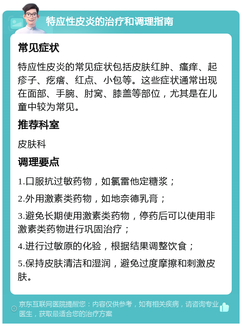 特应性皮炎的治疗和调理指南 常见症状 特应性皮炎的常见症状包括皮肤红肿、瘙痒、起疹子、疙瘩、红点、小包等。这些症状通常出现在面部、手腕、肘窝、膝盖等部位，尤其是在儿童中较为常见。 推荐科室 皮肤科 调理要点 1.口服抗过敏药物，如氯雷他定糖浆； 2.外用激素类药物，如地奈德乳膏； 3.避免长期使用激素类药物，停药后可以使用非激素类药物进行巩固治疗； 4.进行过敏原的化验，根据结果调整饮食； 5.保持皮肤清洁和湿润，避免过度摩擦和刺激皮肤。