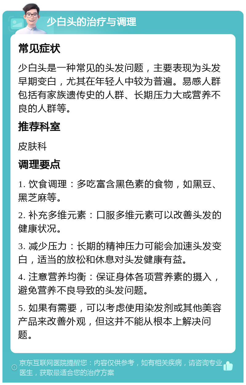 少白头的治疗与调理 常见症状 少白头是一种常见的头发问题，主要表现为头发早期变白，尤其在年轻人中较为普遍。易感人群包括有家族遗传史的人群、长期压力大或营养不良的人群等。 推荐科室 皮肤科 调理要点 1. 饮食调理：多吃富含黑色素的食物，如黑豆、黑芝麻等。 2. 补充多维元素：口服多维元素可以改善头发的健康状况。 3. 减少压力：长期的精神压力可能会加速头发变白，适当的放松和休息对头发健康有益。 4. 注意营养均衡：保证身体各项营养素的摄入，避免营养不良导致的头发问题。 5. 如果有需要，可以考虑使用染发剂或其他美容产品来改善外观，但这并不能从根本上解决问题。