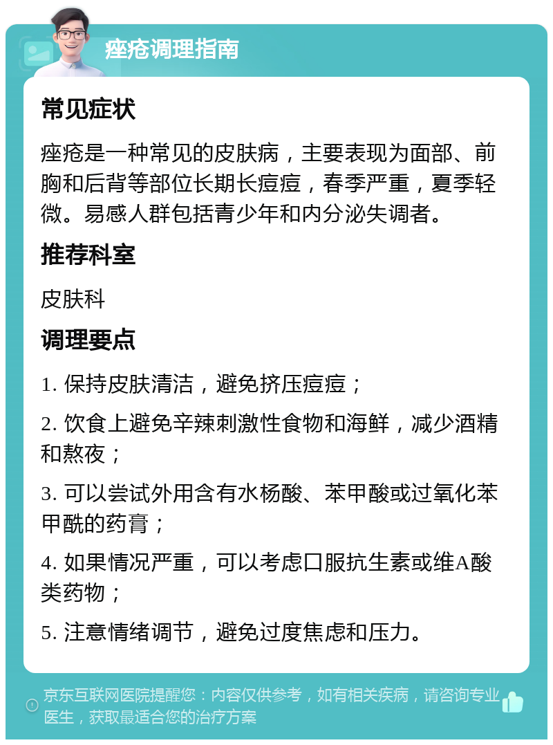 痤疮调理指南 常见症状 痤疮是一种常见的皮肤病，主要表现为面部、前胸和后背等部位长期长痘痘，春季严重，夏季轻微。易感人群包括青少年和内分泌失调者。 推荐科室 皮肤科 调理要点 1. 保持皮肤清洁，避免挤压痘痘； 2. 饮食上避免辛辣刺激性食物和海鲜，减少酒精和熬夜； 3. 可以尝试外用含有水杨酸、苯甲酸或过氧化苯甲酰的药膏； 4. 如果情况严重，可以考虑口服抗生素或维A酸类药物； 5. 注意情绪调节，避免过度焦虑和压力。