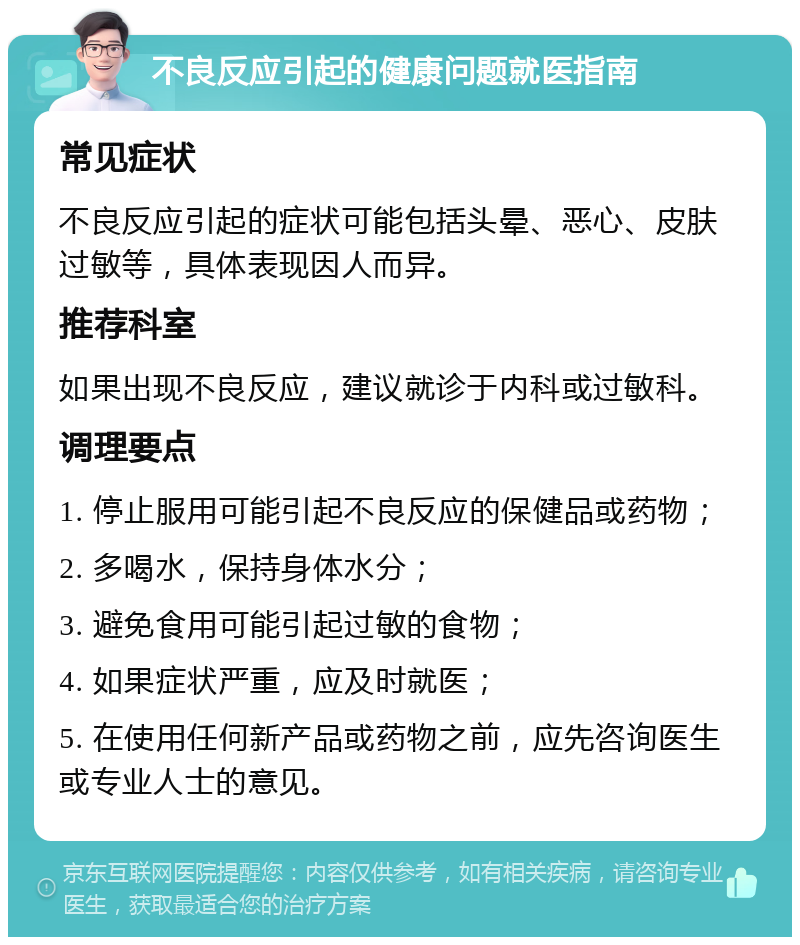 不良反应引起的健康问题就医指南 常见症状 不良反应引起的症状可能包括头晕、恶心、皮肤过敏等，具体表现因人而异。 推荐科室 如果出现不良反应，建议就诊于内科或过敏科。 调理要点 1. 停止服用可能引起不良反应的保健品或药物； 2. 多喝水，保持身体水分； 3. 避免食用可能引起过敏的食物； 4. 如果症状严重，应及时就医； 5. 在使用任何新产品或药物之前，应先咨询医生或专业人士的意见。