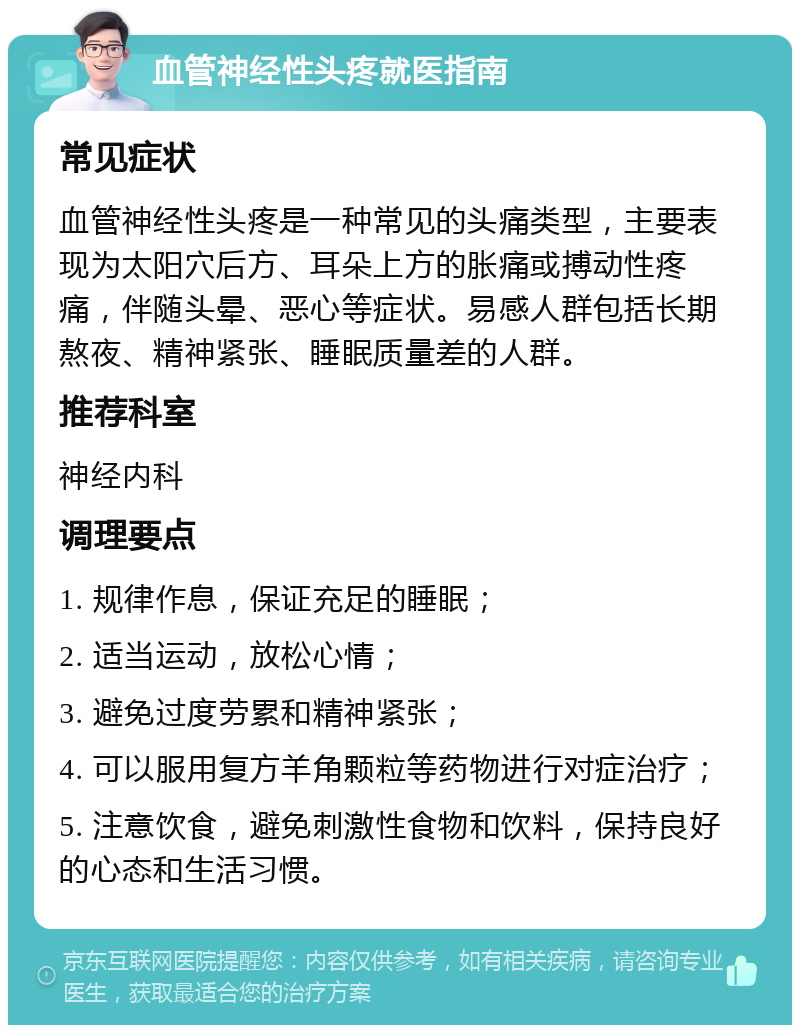 血管神经性头疼就医指南 常见症状 血管神经性头疼是一种常见的头痛类型，主要表现为太阳穴后方、耳朵上方的胀痛或搏动性疼痛，伴随头晕、恶心等症状。易感人群包括长期熬夜、精神紧张、睡眠质量差的人群。 推荐科室 神经内科 调理要点 1. 规律作息，保证充足的睡眠； 2. 适当运动，放松心情； 3. 避免过度劳累和精神紧张； 4. 可以服用复方羊角颗粒等药物进行对症治疗； 5. 注意饮食，避免刺激性食物和饮料，保持良好的心态和生活习惯。