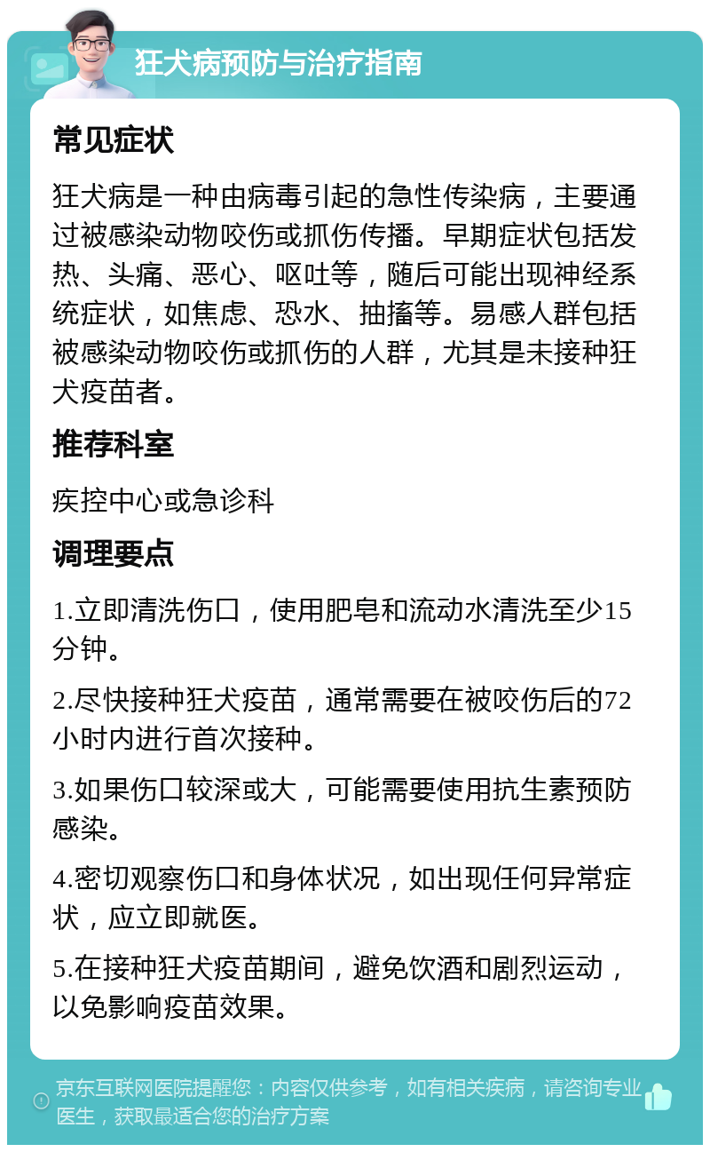 狂犬病预防与治疗指南 常见症状 狂犬病是一种由病毒引起的急性传染病，主要通过被感染动物咬伤或抓伤传播。早期症状包括发热、头痛、恶心、呕吐等，随后可能出现神经系统症状，如焦虑、恐水、抽搐等。易感人群包括被感染动物咬伤或抓伤的人群，尤其是未接种狂犬疫苗者。 推荐科室 疾控中心或急诊科 调理要点 1.立即清洗伤口，使用肥皂和流动水清洗至少15分钟。 2.尽快接种狂犬疫苗，通常需要在被咬伤后的72小时内进行首次接种。 3.如果伤口较深或大，可能需要使用抗生素预防感染。 4.密切观察伤口和身体状况，如出现任何异常症状，应立即就医。 5.在接种狂犬疫苗期间，避免饮酒和剧烈运动，以免影响疫苗效果。