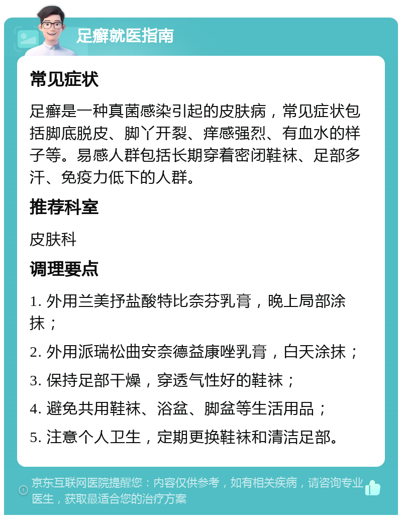 足癣就医指南 常见症状 足癣是一种真菌感染引起的皮肤病，常见症状包括脚底脱皮、脚丫开裂、痒感强烈、有血水的样子等。易感人群包括长期穿着密闭鞋袜、足部多汗、免疫力低下的人群。 推荐科室 皮肤科 调理要点 1. 外用兰美抒盐酸特比奈芬乳膏，晚上局部涂抹； 2. 外用派瑞松曲安奈德益康唑乳膏，白天涂抹； 3. 保持足部干燥，穿透气性好的鞋袜； 4. 避免共用鞋袜、浴盆、脚盆等生活用品； 5. 注意个人卫生，定期更换鞋袜和清洁足部。