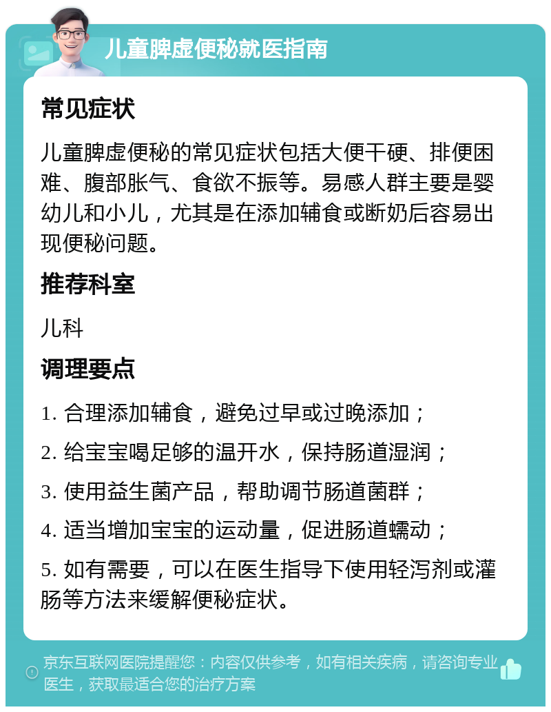 儿童脾虚便秘就医指南 常见症状 儿童脾虚便秘的常见症状包括大便干硬、排便困难、腹部胀气、食欲不振等。易感人群主要是婴幼儿和小儿，尤其是在添加辅食或断奶后容易出现便秘问题。 推荐科室 儿科 调理要点 1. 合理添加辅食，避免过早或过晚添加； 2. 给宝宝喝足够的温开水，保持肠道湿润； 3. 使用益生菌产品，帮助调节肠道菌群； 4. 适当增加宝宝的运动量，促进肠道蠕动； 5. 如有需要，可以在医生指导下使用轻泻剂或灌肠等方法来缓解便秘症状。