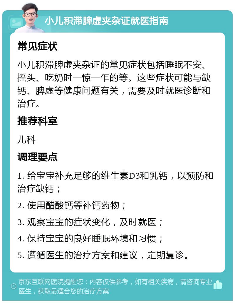 小儿积滞脾虚夹杂证就医指南 常见症状 小儿积滞脾虚夹杂证的常见症状包括睡眠不安、摇头、吃奶时一惊一乍的等。这些症状可能与缺钙、脾虚等健康问题有关，需要及时就医诊断和治疗。 推荐科室 儿科 调理要点 1. 给宝宝补充足够的维生素D3和乳钙，以预防和治疗缺钙； 2. 使用醋酸钙等补钙药物； 3. 观察宝宝的症状变化，及时就医； 4. 保持宝宝的良好睡眠环境和习惯； 5. 遵循医生的治疗方案和建议，定期复诊。