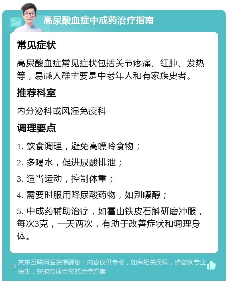 高尿酸血症中成药治疗指南 常见症状 高尿酸血症常见症状包括关节疼痛、红肿、发热等，易感人群主要是中老年人和有家族史者。 推荐科室 内分泌科或风湿免疫科 调理要点 1. 饮食调理，避免高嘌呤食物； 2. 多喝水，促进尿酸排泄； 3. 适当运动，控制体重； 4. 需要时服用降尿酸药物，如别嘌醇； 5. 中成药辅助治疗，如霍山铁皮石斛研磨冲服，每次3克，一天两次，有助于改善症状和调理身体。