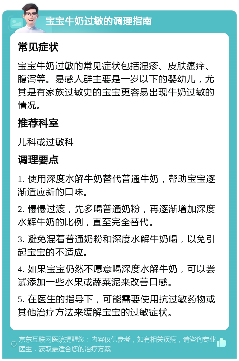 宝宝牛奶过敏的调理指南 常见症状 宝宝牛奶过敏的常见症状包括湿疹、皮肤瘙痒、腹泻等。易感人群主要是一岁以下的婴幼儿，尤其是有家族过敏史的宝宝更容易出现牛奶过敏的情况。 推荐科室 儿科或过敏科 调理要点 1. 使用深度水解牛奶替代普通牛奶，帮助宝宝逐渐适应新的口味。 2. 慢慢过渡，先多喝普通奶粉，再逐渐增加深度水解牛奶的比例，直至完全替代。 3. 避免混着普通奶粉和深度水解牛奶喝，以免引起宝宝的不适应。 4. 如果宝宝仍然不愿意喝深度水解牛奶，可以尝试添加一些水果或蔬菜泥来改善口感。 5. 在医生的指导下，可能需要使用抗过敏药物或其他治疗方法来缓解宝宝的过敏症状。