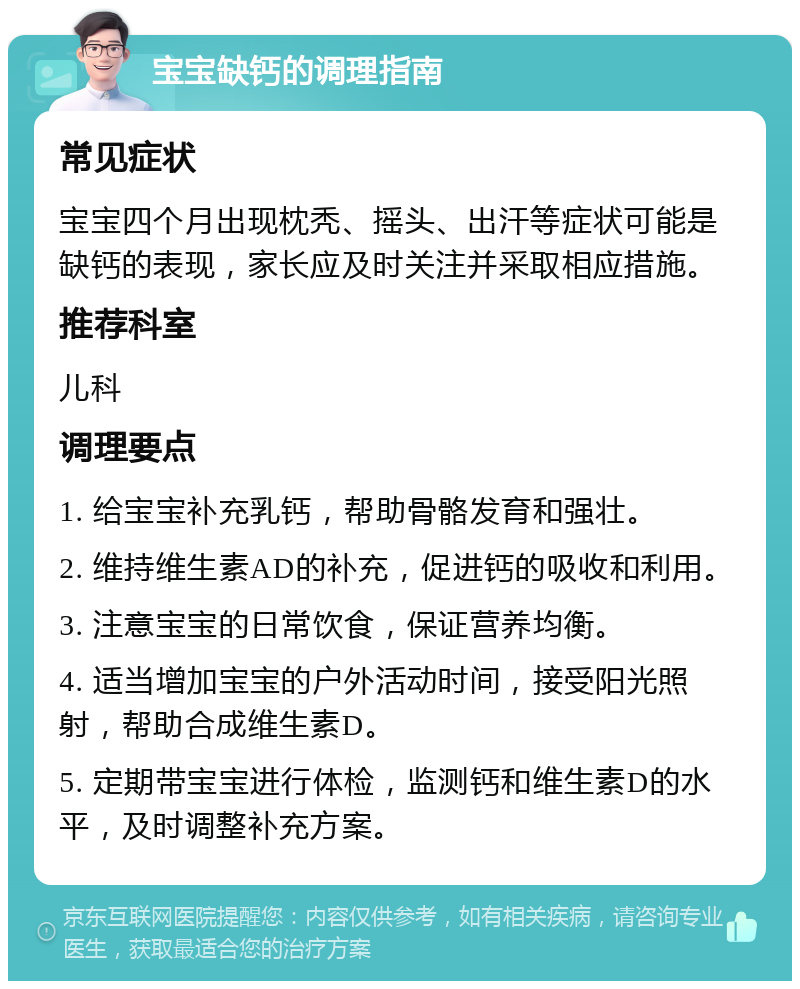 宝宝缺钙的调理指南 常见症状 宝宝四个月出现枕秃、摇头、出汗等症状可能是缺钙的表现，家长应及时关注并采取相应措施。 推荐科室 儿科 调理要点 1. 给宝宝补充乳钙，帮助骨骼发育和强壮。 2. 维持维生素AD的补充，促进钙的吸收和利用。 3. 注意宝宝的日常饮食，保证营养均衡。 4. 适当增加宝宝的户外活动时间，接受阳光照射，帮助合成维生素D。 5. 定期带宝宝进行体检，监测钙和维生素D的水平，及时调整补充方案。