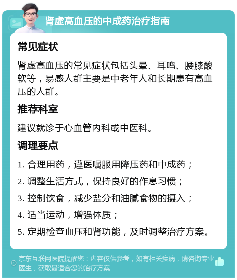 肾虚高血压的中成药治疗指南 常见症状 肾虚高血压的常见症状包括头晕、耳鸣、腰膝酸软等，易感人群主要是中老年人和长期患有高血压的人群。 推荐科室 建议就诊于心血管内科或中医科。 调理要点 1. 合理用药，遵医嘱服用降压药和中成药； 2. 调整生活方式，保持良好的作息习惯； 3. 控制饮食，减少盐分和油腻食物的摄入； 4. 适当运动，增强体质； 5. 定期检查血压和肾功能，及时调整治疗方案。