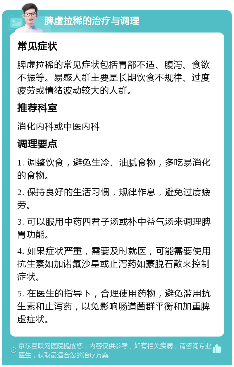 脾虚拉稀的治疗与调理 常见症状 脾虚拉稀的常见症状包括胃部不适、腹泻、食欲不振等。易感人群主要是长期饮食不规律、过度疲劳或情绪波动较大的人群。 推荐科室 消化内科或中医内科 调理要点 1. 调整饮食，避免生冷、油腻食物，多吃易消化的食物。 2. 保持良好的生活习惯，规律作息，避免过度疲劳。 3. 可以服用中药四君子汤或补中益气汤来调理脾胃功能。 4. 如果症状严重，需要及时就医，可能需要使用抗生素如加诺氟沙星或止泻药如蒙脱石散来控制症状。 5. 在医生的指导下，合理使用药物，避免滥用抗生素和止泻药，以免影响肠道菌群平衡和加重脾虚症状。