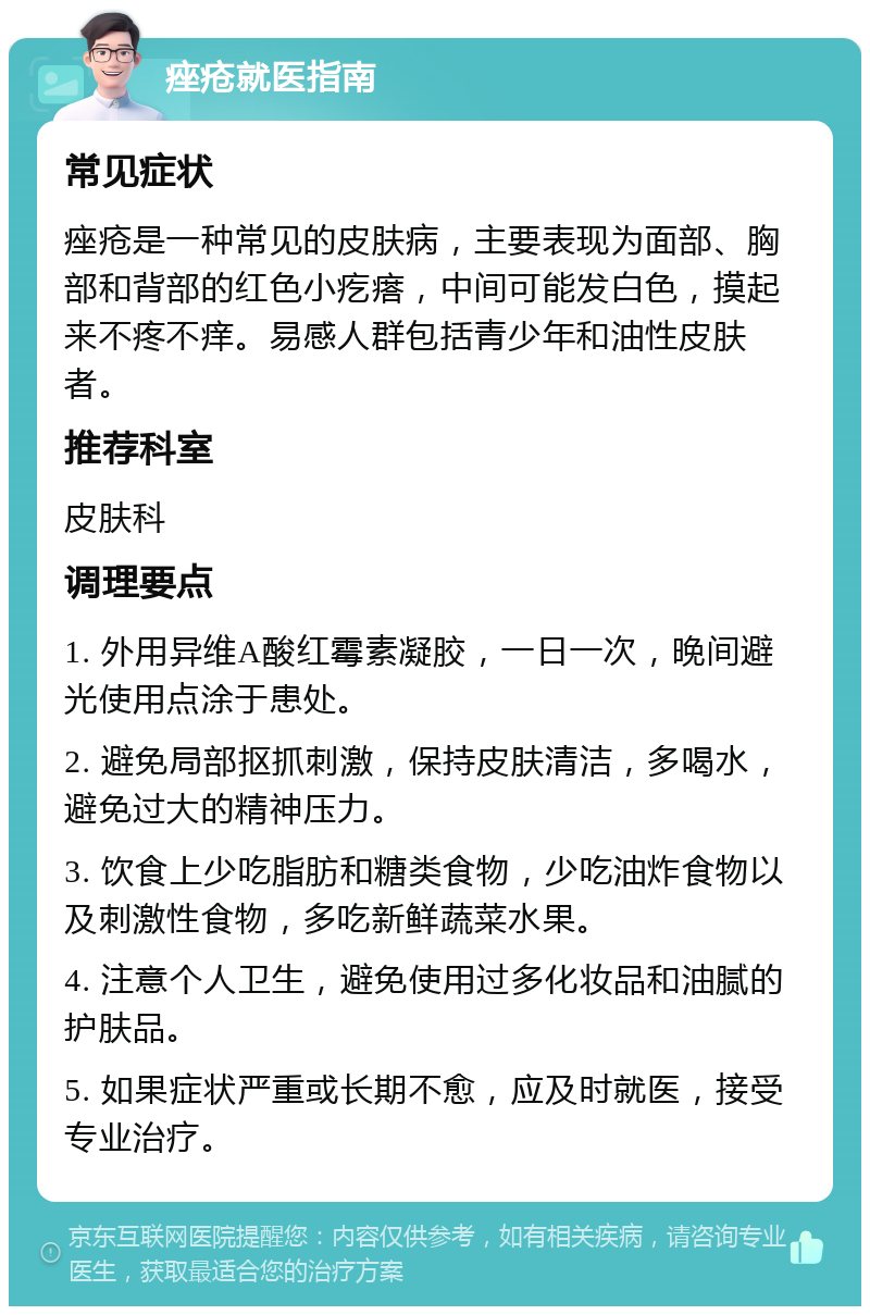 痤疮就医指南 常见症状 痤疮是一种常见的皮肤病，主要表现为面部、胸部和背部的红色小疙瘩，中间可能发白色，摸起来不疼不痒。易感人群包括青少年和油性皮肤者。 推荐科室 皮肤科 调理要点 1. 外用异维A酸红霉素凝胶，一日一次，晚间避光使用点涂于患处。 2. 避免局部抠抓刺激，保持皮肤清洁，多喝水，避免过大的精神压力。 3. 饮食上少吃脂肪和糖类食物，少吃油炸食物以及刺激性食物，多吃新鲜蔬菜水果。 4. 注意个人卫生，避免使用过多化妆品和油腻的护肤品。 5. 如果症状严重或长期不愈，应及时就医，接受专业治疗。