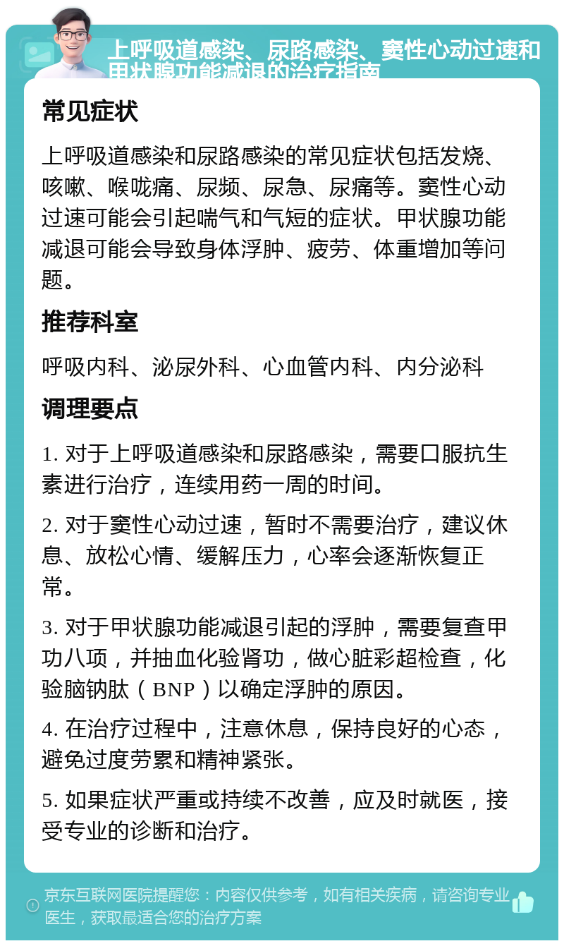 上呼吸道感染、尿路感染、窦性心动过速和甲状腺功能减退的治疗指南 常见症状 上呼吸道感染和尿路感染的常见症状包括发烧、咳嗽、喉咙痛、尿频、尿急、尿痛等。窦性心动过速可能会引起喘气和气短的症状。甲状腺功能减退可能会导致身体浮肿、疲劳、体重增加等问题。 推荐科室 呼吸内科、泌尿外科、心血管内科、内分泌科 调理要点 1. 对于上呼吸道感染和尿路感染，需要口服抗生素进行治疗，连续用药一周的时间。 2. 对于窦性心动过速，暂时不需要治疗，建议休息、放松心情、缓解压力，心率会逐渐恢复正常。 3. 对于甲状腺功能减退引起的浮肿，需要复查甲功八项，并抽血化验肾功，做心脏彩超检查，化验脑钠肽（BNP）以确定浮肿的原因。 4. 在治疗过程中，注意休息，保持良好的心态，避免过度劳累和精神紧张。 5. 如果症状严重或持续不改善，应及时就医，接受专业的诊断和治疗。