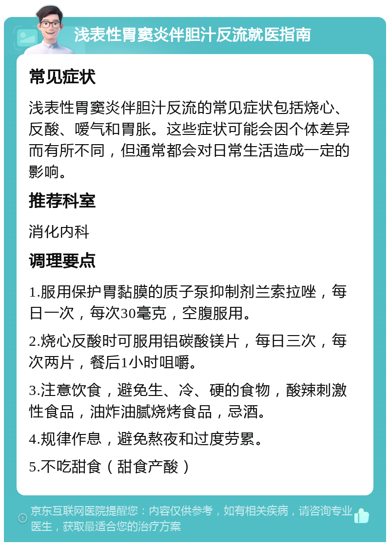 浅表性胃窦炎伴胆汁反流就医指南 常见症状 浅表性胃窦炎伴胆汁反流的常见症状包括烧心、反酸、嗳气和胃胀。这些症状可能会因个体差异而有所不同，但通常都会对日常生活造成一定的影响。 推荐科室 消化内科 调理要点 1.服用保护胃黏膜的质子泵抑制剂兰索拉唑，每日一次，每次30毫克，空腹服用。 2.烧心反酸时可服用铝碳酸镁片，每日三次，每次两片，餐后1小时咀嚼。 3.注意饮食，避免生、冷、硬的食物，酸辣刺激性食品，油炸油腻烧烤食品，忌酒。 4.规律作息，避免熬夜和过度劳累。 5.不吃甜食（甜食产酸）