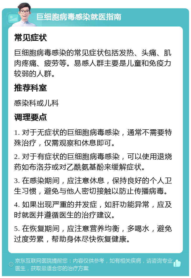 巨细胞病毒感染就医指南 常见症状 巨细胞病毒感染的常见症状包括发热、头痛、肌肉疼痛、疲劳等。易感人群主要是儿童和免疫力较弱的人群。 推荐科室 感染科或儿科 调理要点 1. 对于无症状的巨细胞病毒感染，通常不需要特殊治疗，仅需观察和休息即可。 2. 对于有症状的巨细胞病毒感染，可以使用退烧药如布洛芬或对乙酰氨基酚来缓解症状。 3. 在感染期间，应注意休息，保持良好的个人卫生习惯，避免与他人密切接触以防止传播病毒。 4. 如果出现严重的并发症，如肝功能异常，应及时就医并遵循医生的治疗建议。 5. 在恢复期间，应注意营养均衡，多喝水，避免过度劳累，帮助身体尽快恢复健康。