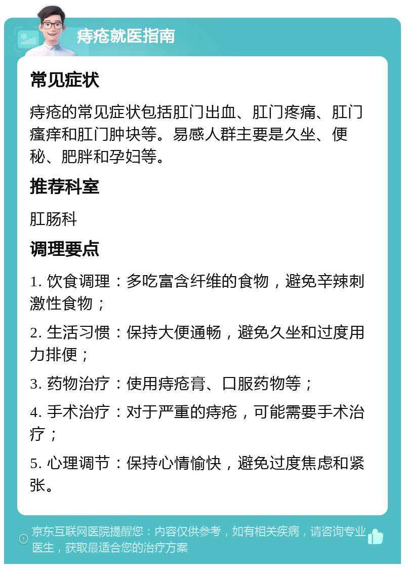 痔疮就医指南 常见症状 痔疮的常见症状包括肛门出血、肛门疼痛、肛门瘙痒和肛门肿块等。易感人群主要是久坐、便秘、肥胖和孕妇等。 推荐科室 肛肠科 调理要点 1. 饮食调理：多吃富含纤维的食物，避免辛辣刺激性食物； 2. 生活习惯：保持大便通畅，避免久坐和过度用力排便； 3. 药物治疗：使用痔疮膏、口服药物等； 4. 手术治疗：对于严重的痔疮，可能需要手术治疗； 5. 心理调节：保持心情愉快，避免过度焦虑和紧张。