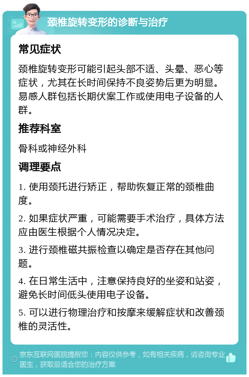 颈椎旋转变形的诊断与治疗 常见症状 颈椎旋转变形可能引起头部不适、头晕、恶心等症状，尤其在长时间保持不良姿势后更为明显。易感人群包括长期伏案工作或使用电子设备的人群。 推荐科室 骨科或神经外科 调理要点 1. 使用颈托进行矫正，帮助恢复正常的颈椎曲度。 2. 如果症状严重，可能需要手术治疗，具体方法应由医生根据个人情况决定。 3. 进行颈椎磁共振检查以确定是否存在其他问题。 4. 在日常生活中，注意保持良好的坐姿和站姿，避免长时间低头使用电子设备。 5. 可以进行物理治疗和按摩来缓解症状和改善颈椎的灵活性。